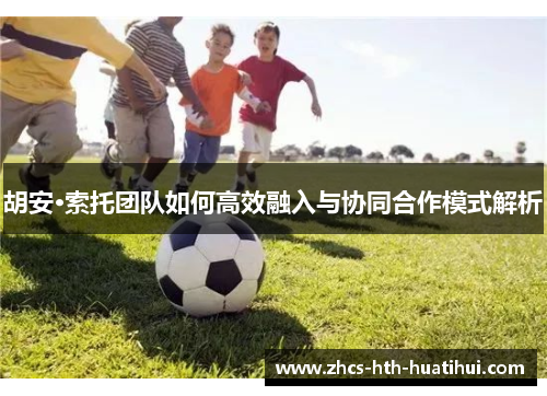 胡安·索托团队如何高效融入与协同合作模式解析 胡安·索托团队如何高效融入与协同合作模式解析