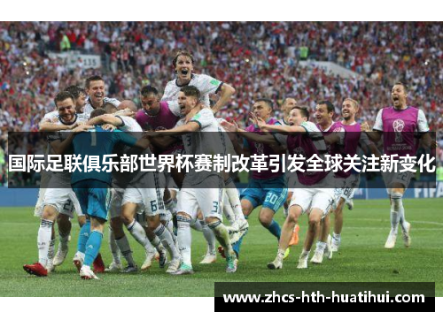 国际足联俱乐部世界杯赛制改革引发全球关注新变化