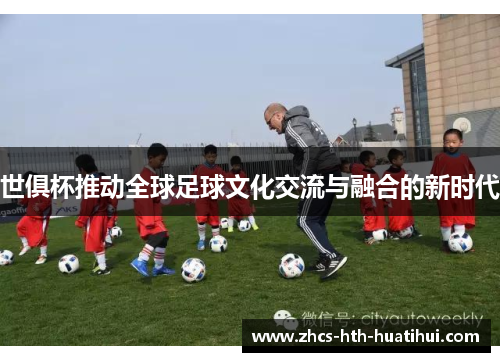 世俱杯推动全球足球文化交流与融合的新时代 世俱杯推动全球足球文化交流与融合的新时代